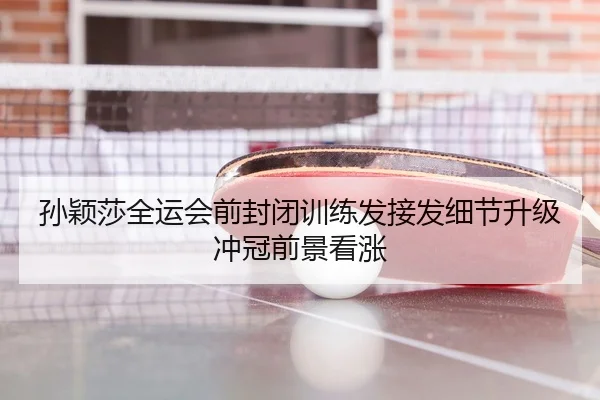 孙颖莎全运会前封闭训练发接发细节升级冲冠前景看涨