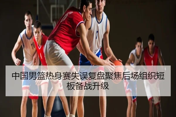 中国男篮热身赛失误复盘聚焦后场组织短板备战升级