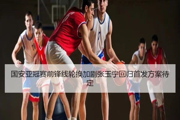 国安亚冠赛前锋线轮换加剧张玉宁回归首发方案待定