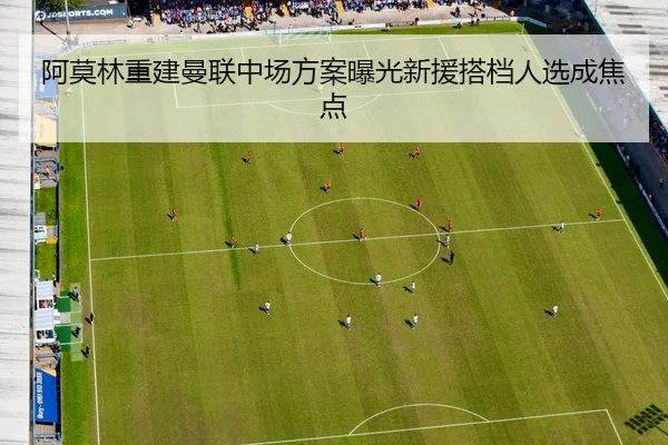 阿莫林重建曼联中场方案曝光新援搭档人选成焦点