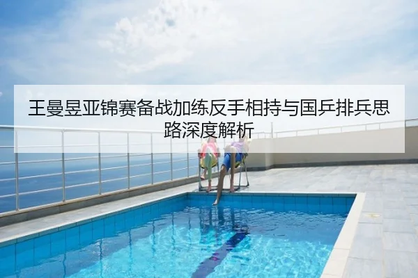 王曼昱亚锦赛备战加练反手相持与国乒排兵思路深度解析